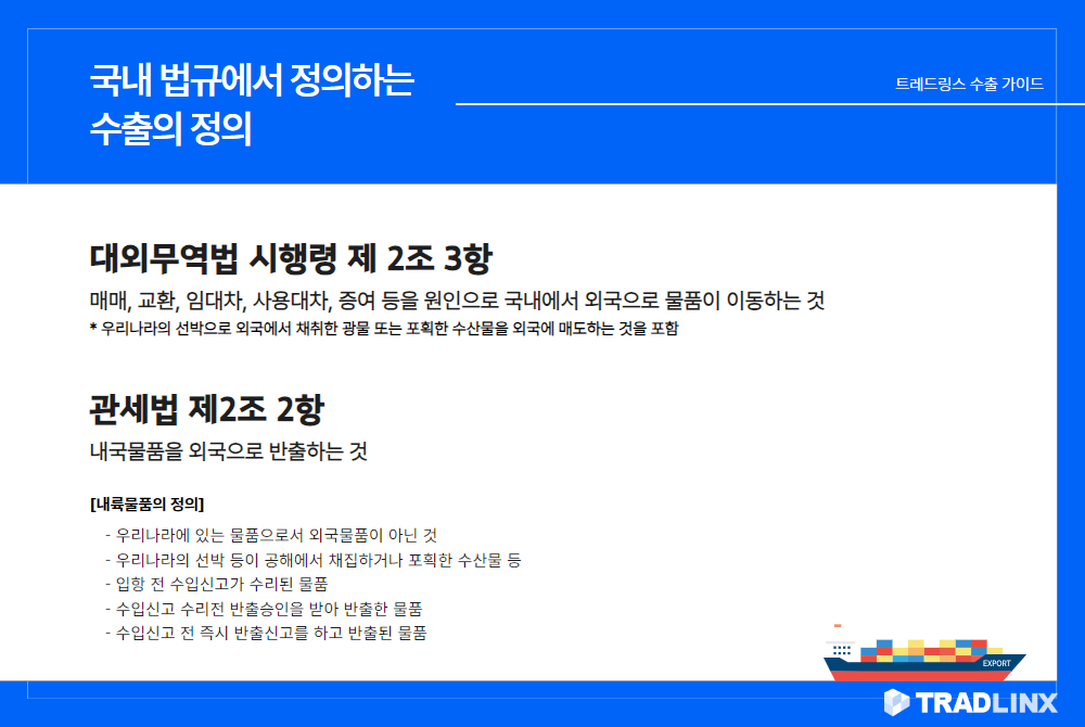 국내 법규에서 정의하는 수출의 정의

1. 대외무역법 시행령 제 2조 3항
매매, 교환, 임대차, 사용대차, 증여 등을 원인으로 국내에서 외국으로 물품이 이동하는 것 (우리나라의 선박으로 외국에서 채취한 광물 또는 포획한 수산물을 외국에 매도하는 것을 포함)

2. 관세법 제2조 2항
내국물품을 외국으로 반출하는 것
[내륙물품의 정의] 

- 우리나라에 있는 물품으로서 외국물품이 아닌 것
- 우리나라의 선박 등이 공해에서 채집하거나 포획한 수산물 등
- 입항 전 수입신고가 수리된 물품
- 수입신고 수리전 반출승인을 받아 반출한 물품
- 수입신고 전 즉시 반출신고를 하고 반출된 물품
